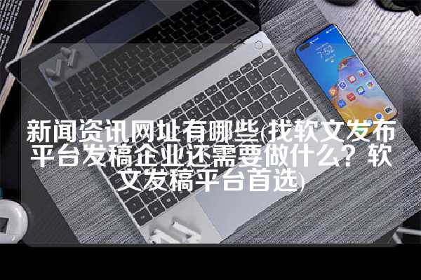 新闻资讯网址有哪些(找软文发布平台发稿企业还需要做什么？软文发稿平台首选)