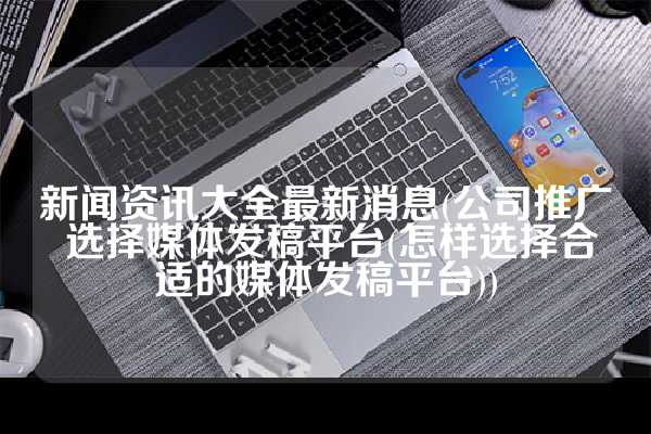 新闻资讯大全最新消息(公司推广 选择媒体发稿平台(怎样选择合适的媒体发稿平台))