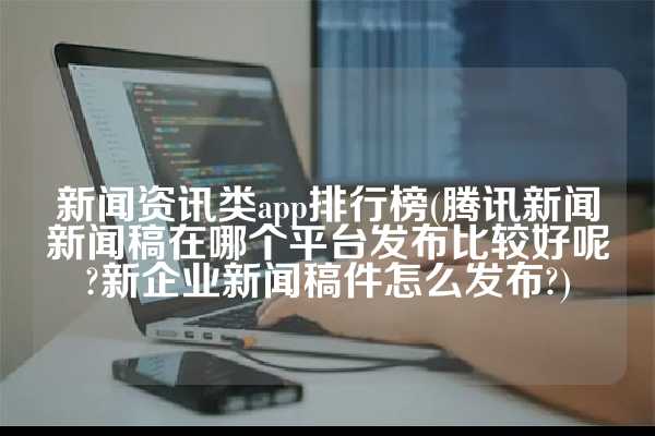 新闻资讯类app排行榜(腾讯新闻新闻稿在哪个平台发布比较好呢?新企业新闻稿件怎么发布?)