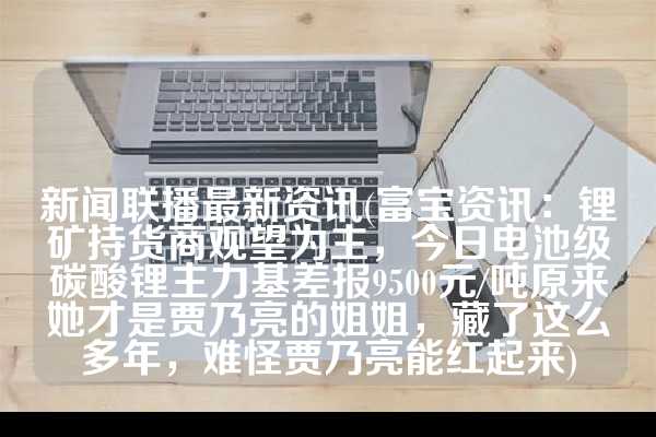 新闻联播最新资讯(富宝资讯：锂矿持货商观望为主，今日电池级碳酸锂主力基差报9500元/吨原来她才是贾乃亮的姐姐，藏了这么多年，难怪贾乃亮能红起来)