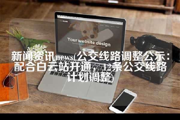 新闻资讯news(公交线路调整公示：配合白云站开通，12条公交线路计划调整)