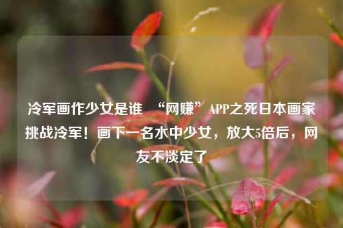 冷军画作少女是谁  “网赚”APP之死日本画家挑战冷军！画下一名水中少女，放大5倍后，网友不淡定了
