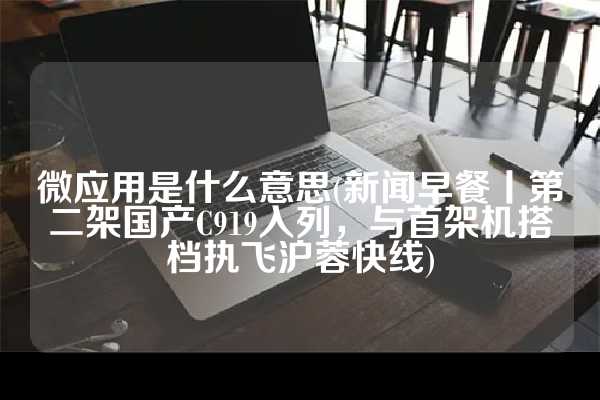 微应用是什么意思(新闻早餐丨第二架国产C919入列，与首架机搭档执飞沪蓉快线)
