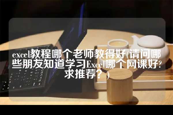 excel教程哪个老师教得好(请问哪些朋友知道学习Excel哪个网课好?求推荐？)