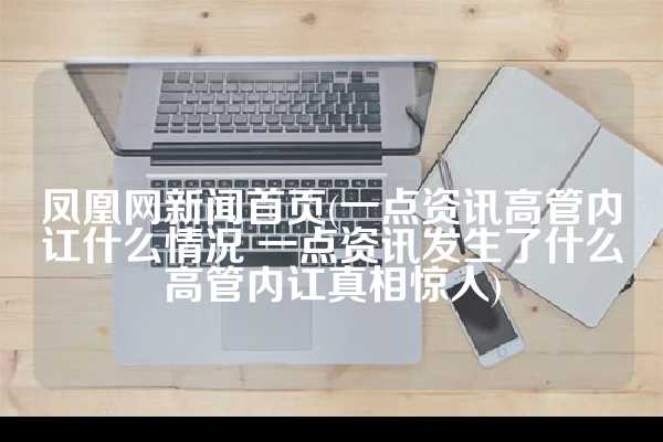 凤凰网新闻首页(一点资讯高管内讧什么情况 一点资讯发生了什么高管内讧真相惊人)