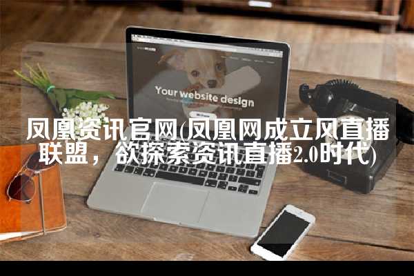 凤凰资讯官网(凤凰网成立风直播联盟，欲探索资讯直播2.0时代)