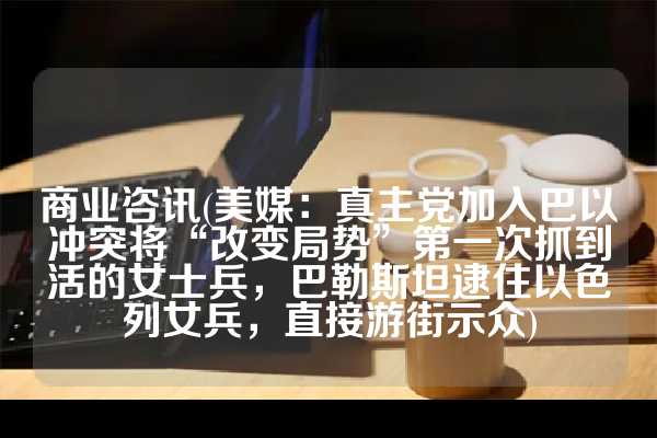 商业咨讯(美媒：真主党加入巴以冲突将“改变局势”第一次抓到活的女士兵，巴勒斯坦逮住以色列女兵，直接游街示众)