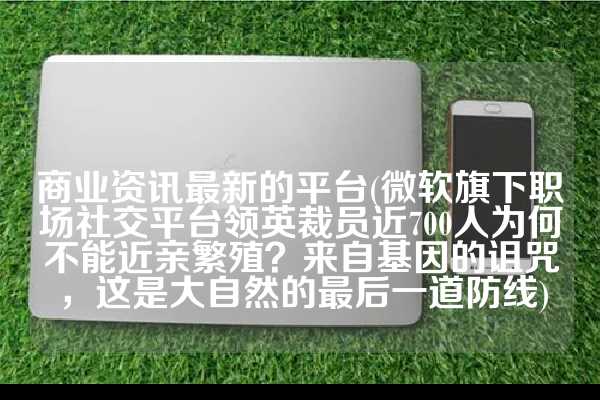 商业资讯最新的平台(微软旗下职场社交平台领英裁员近700人为何不能近亲繁殖？来自基因的诅咒，这是大自然的最后一道防线)