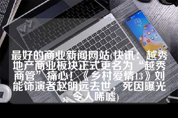 最好的商业新闻网站(快讯：越秀地产商业板块正式更名为“越秀商管”痛心！《乡村爱情13》刘能饰演者赵明远去世，死因曝光，令人唏嘘)