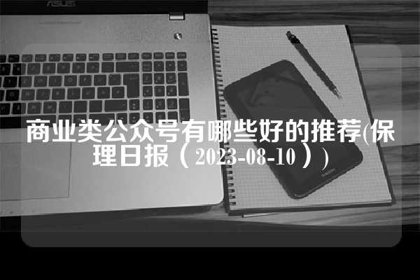 商业类公众号有哪些好的推荐(保理日报（2023-08-10）)