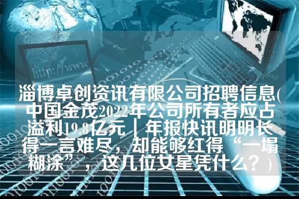 淄博卓创资讯有限公司招聘信息(中国金茂2022年公司所有者应占溢利19.8亿元｜年报快讯明明长得一言难尽，却能够红得“一塌糊涂”，这几位女星凭什么？)