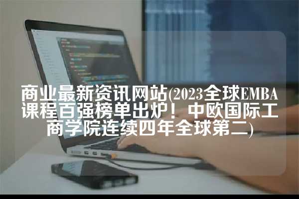商业最新资讯网站(2023全球EMBA课程百强榜单出炉！中欧国际工商学院连续四年全球第二)