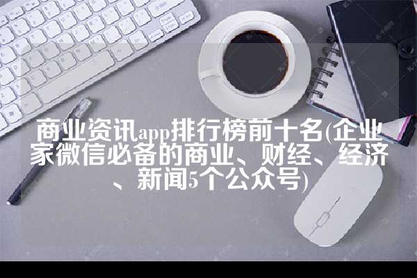 商业资讯app排行榜前十名(企业家微信必备的商业、财经、经济、新闻5个公众号)