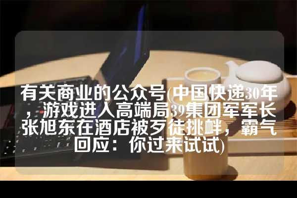 有关商业的公众号(中国快递30年，游戏进入高端局39集团军军长张旭东在酒店被歹徒挑衅，霸气回应：你过来试试)