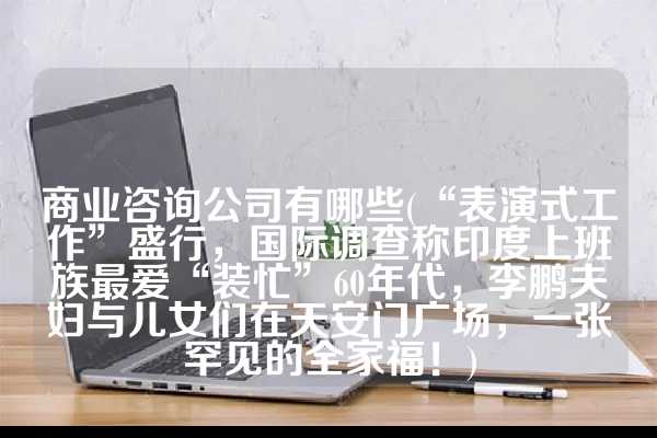 商业咨询公司有哪些(“表演式工作”盛行，国际调查称印度上班族最爱“装忙”60年代，李鹏夫妇与儿女们在天安门广场，一张罕见的全家福！)