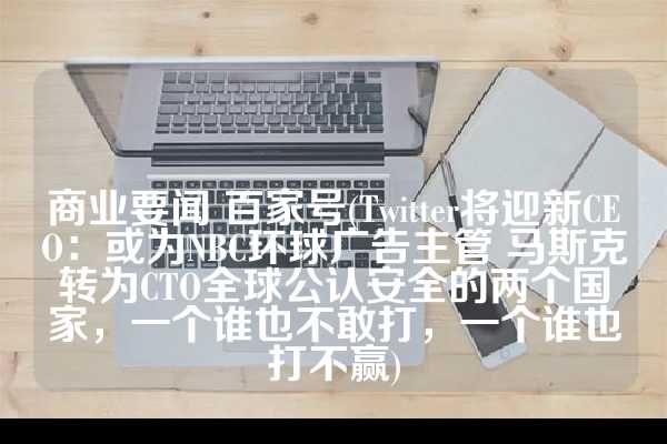 商业要闻 百家号(Twitter将迎新CEO：或为NBC环球广告主管 马斯克转为CTO全球公认安全的两个国家，一个谁也不敢打，一个谁也打不赢)