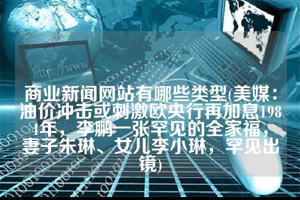 商业新闻网站有哪些类型(美媒：油价冲击或刺激欧央行再加息1984年，李鹏一张罕见的全家福，妻子朱琳、女儿李小琳，罕见出镜)