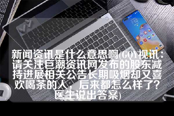 新闻资讯是什么意思啊(GQY视讯：请关注巨潮资讯网发布的股东减持进展相关公告长期吸烟却又喜欢喝茶的人，后来都怎么样了？医生说出答案)