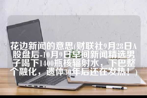 花边新闻的意思(财联社9月28日A股盘后-10月9日早间新闻精选男子喝下1400瓶核辐射水，下巴整个融化，遗体30年后还在发热！)