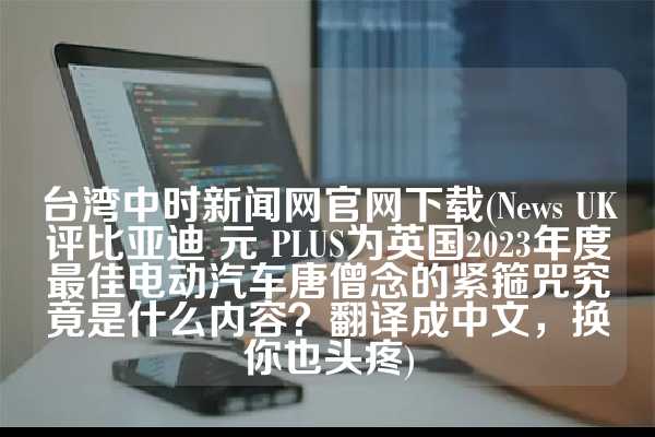 台湾中时新闻网官网下载(News UK评比亚迪 元 PLUS为英国2023年度最佳电动汽车唐僧念的紧箍咒究竟是什么内容？翻译成中文，换你也头疼)