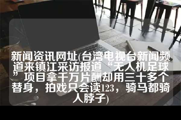 新闻资讯网址(台湾电视台新闻频道来镇江采访报道“无人机足球”项目拿千万片酬却用三十多个替身，拍戏只会读123，骑马都骑人脖子)