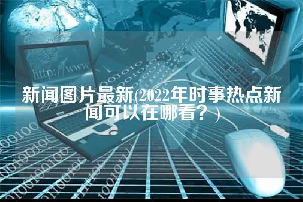 新闻图片最新(2022年时事热点新闻可以在哪看？)