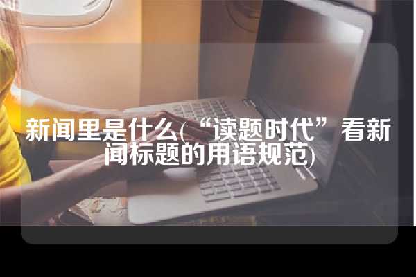 新闻里是什么(“读题时代”看新闻标题的用语规范)
