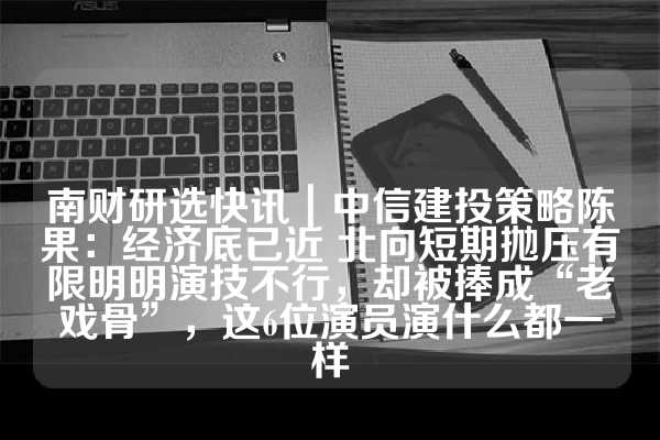 南财研选快讯｜中信建投策略陈果：经济底已近 北向短期抛压有限明明演技不行，却被捧成“老戏骨”，这6位演员演什么都一样