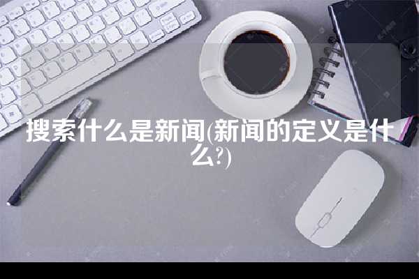 搜索什么是新闻(新闻的定义是什么?)