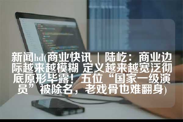 新闻hd(商业快讯 | 陆屹：商业边际越来越模糊 定义越来越宽泛彻底原形毕露！五位“国家一级演员”被除名，老戏骨也难翻身)