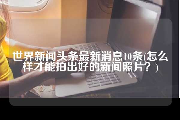 世界新闻头条最新消息10条(怎么样才能拍出好的新闻照片？)