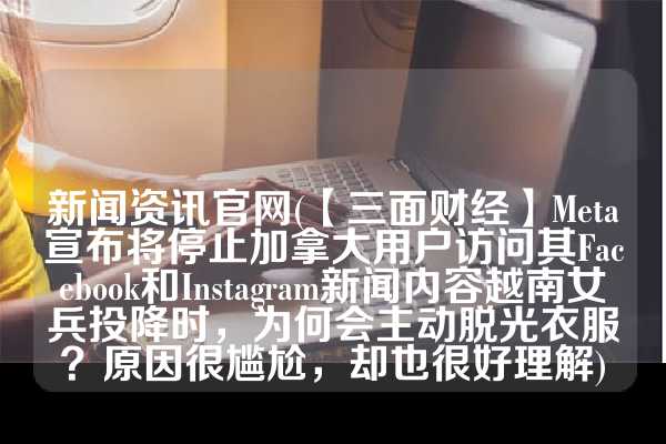 新闻资讯官网(【三面财经】Meta宣布将停止加拿大用户访问其Facebook和Instagram新闻内容越南女兵投降时，为何会主动脱光衣服？原因很尴尬，却也很好理解)