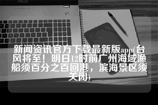 新闻资讯官方下载最新版app(台风将至！明日12时前广州海域渔船须百分之百回港，滨海景区须关闭)