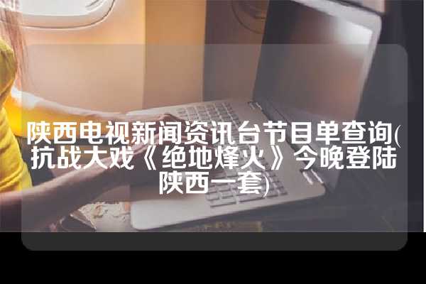 陕西电视新闻资讯台节目单查询(抗战大戏《绝地烽火》今晚登陆陕西一套)