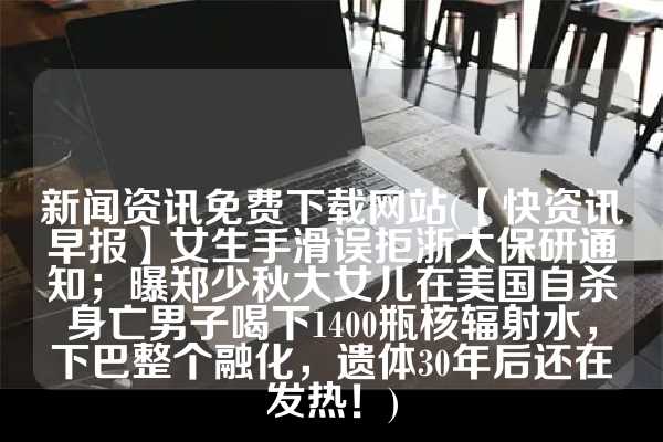 新闻资讯免费下载网站(【快资讯早报】女生手滑误拒浙大保研通知；曝郑少秋大女儿在美国自杀身亡男子喝下1400瓶核辐射水，下巴整个融化，遗体30年后还在发热！)