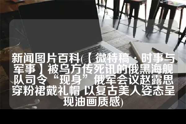新闻图片百科(【微特稿·时事与军事】被乌方传死讯的俄黑海舰队司令“现身”俄军会议赵露思穿粉裙戴礼帽 以复古美人姿态呈现油画质感)