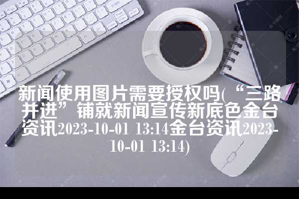 新闻使用图片需要授权吗(“三路并进”铺就新闻宣传新底色金台资讯2023-10-01 13:14金台资讯2023-10-01 13:14)