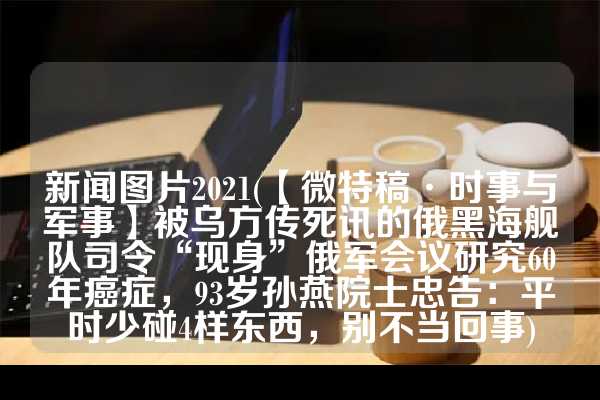 新闻图片2021(【微特稿·时事与军事】被乌方传死讯的俄黑海舰队司令“现身”俄军会议研究60年癌症，93岁孙燕院士忠告：平时少碰4样东西，别不当回事)