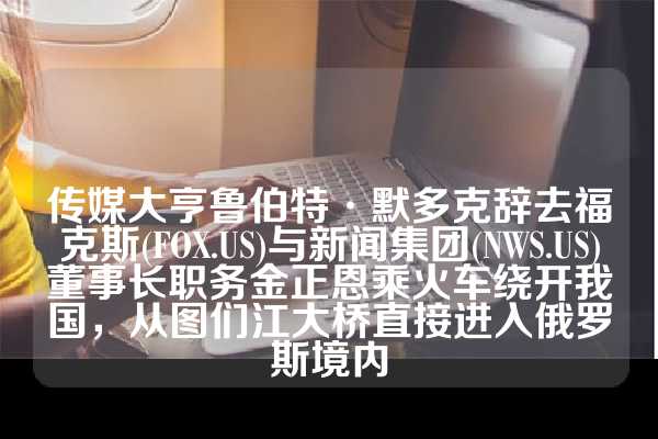 传媒大亨鲁伯特·默多克辞去福克斯(FOX.US)与新闻集团(NWS.US)董事长职务金正恩乘火车绕开我国，从图们江大桥直接进入俄罗斯境内