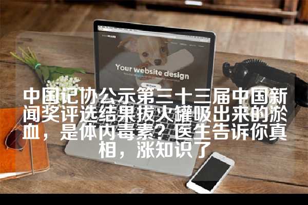中国记协公示第三十三届中国新闻奖评选结果拔火罐吸出来的淤血，是体内毒素？医生告诉你真相，涨知识了