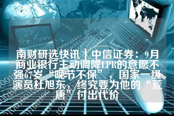 南财研选快讯｜中信证券：9月商业银行主动调降LPR的意愿不强67岁“晚节不保”，国家一级演员杜旭东，终究要为他的“荒唐”付出代价
