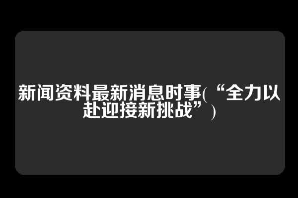 新闻资料最新消息时事(“全力以赴迎接新挑战”)