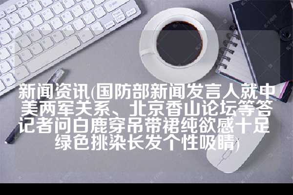 新闻资讯(国防部新闻发言人就中美两军关系、北京香山论坛等答记者问白鹿穿吊带裙纯欲感十足 绿色挑染长发个性吸睛)