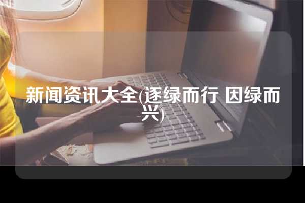 新闻资讯大全(逐绿而行 因绿而兴)