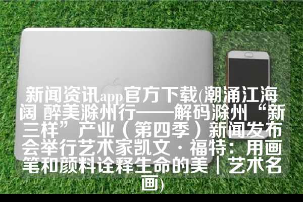 新闻资讯app官方下载(潮涌江海阔 醉美滁州行——解码滁州“新三样”产业（第四季）新闻发布会举行艺术家凯文·福特：用画笔和颜料诠释生命的美︱艺术名画)