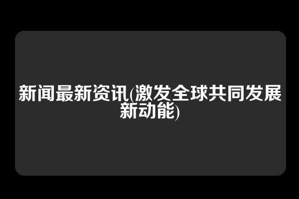 新闻最新资讯(激发全球共同发展新动能)
