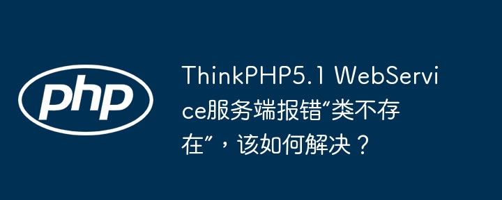 ThinkPHP5.1 WebService服务端报错“类不存在”，该如何解决？(不存在,该如何,报错....)
