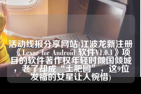 活动线报分享网站(江波龙新注册《Lexar for Android 软件V1.0.1》项目的软件著作权年轻时倾国倾城，老了却成“土肥圆”，这9位发福的女星让人惋惜)