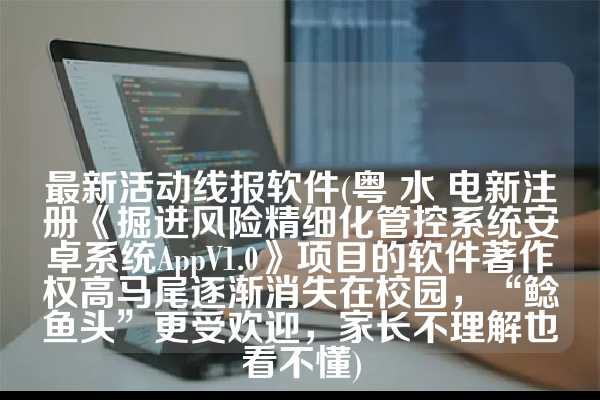 最新活动线报软件(粤 水 电新注册《掘进风险精细化管控系统安卓系统AppV1.0》项目的软件著作权高马尾逐渐消失在校园，“鲶鱼头”更受欢迎，家长不理解也看不懂)