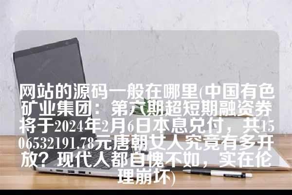 网站的源码一般在哪里(中国有色矿业集团：第六期超短期融资券将于2024年2月6日本息兑付，共1506532191.78元唐朝女人究竟有多开放？现代人都自愧不如，实在伦理崩坏)